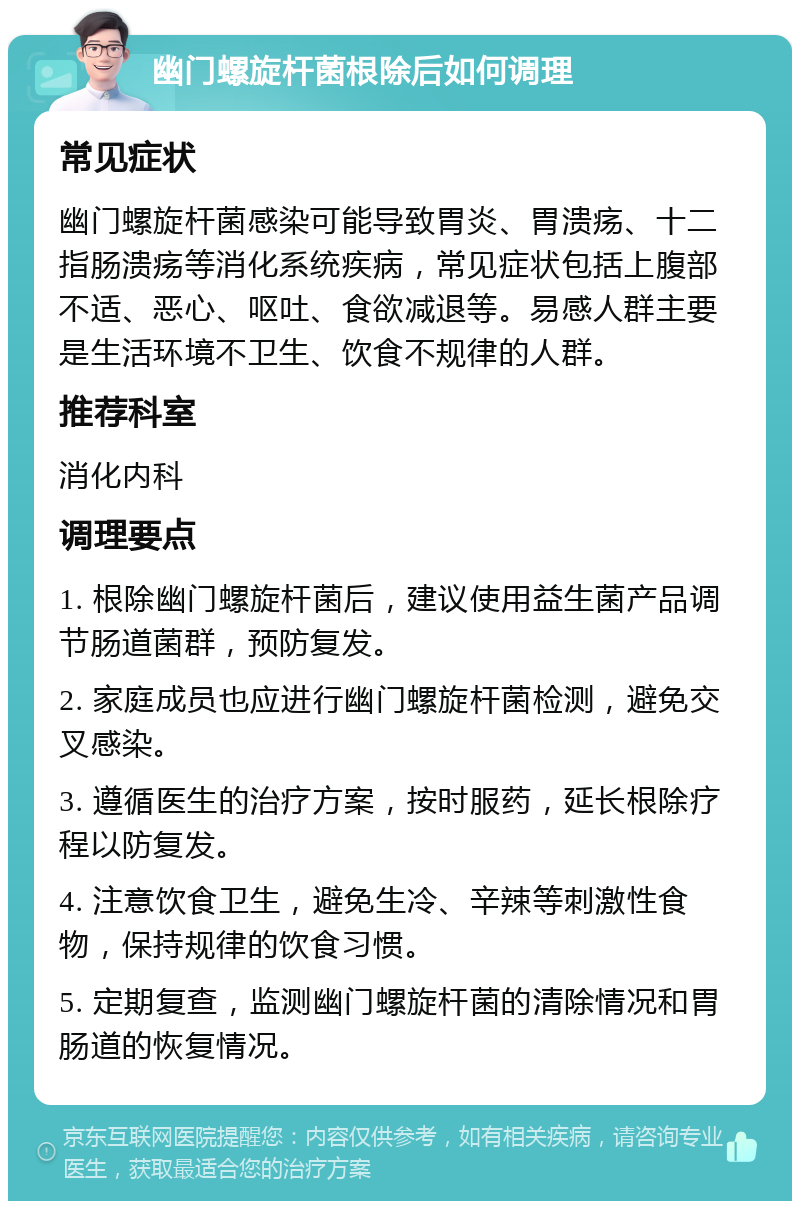 幽门螺旋杆菌根除后如何调理 常见症状 幽门螺旋杆菌感染可能导致胃炎、胃溃疡、十二指肠溃疡等消化系统疾病，常见症状包括上腹部不适、恶心、呕吐、食欲减退等。易感人群主要是生活环境不卫生、饮食不规律的人群。 推荐科室 消化内科 调理要点 1. 根除幽门螺旋杆菌后，建议使用益生菌产品调节肠道菌群，预防复发。 2. 家庭成员也应进行幽门螺旋杆菌检测，避免交叉感染。 3. 遵循医生的治疗方案，按时服药，延长根除疗程以防复发。 4. 注意饮食卫生，避免生冷、辛辣等刺激性食物，保持规律的饮食习惯。 5. 定期复查，监测幽门螺旋杆菌的清除情况和胃肠道的恢复情况。