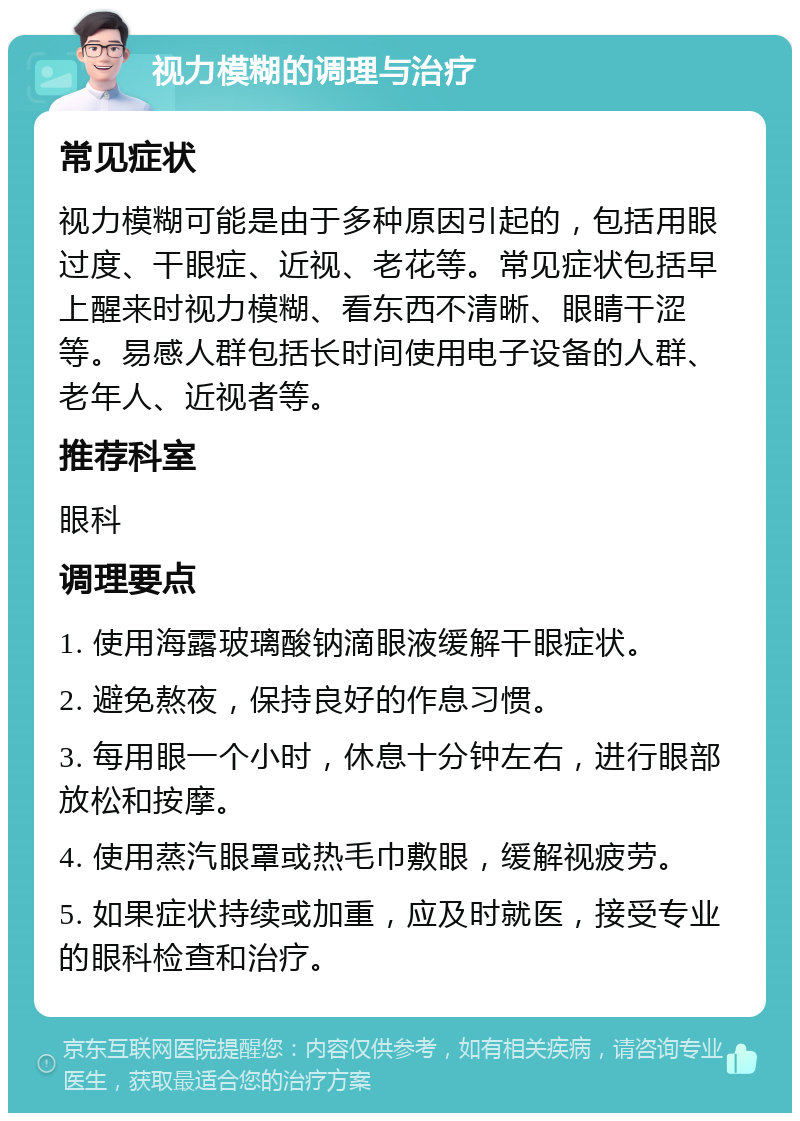 视力模糊的调理与治疗 常见症状 视力模糊可能是由于多种原因引起的，包括用眼过度、干眼症、近视、老花等。常见症状包括早上醒来时视力模糊、看东西不清晰、眼睛干涩等。易感人群包括长时间使用电子设备的人群、老年人、近视者等。 推荐科室 眼科 调理要点 1. 使用海露玻璃酸钠滴眼液缓解干眼症状。 2. 避免熬夜，保持良好的作息习惯。 3. 每用眼一个小时，休息十分钟左右，进行眼部放松和按摩。 4. 使用蒸汽眼罩或热毛巾敷眼，缓解视疲劳。 5. 如果症状持续或加重，应及时就医，接受专业的眼科检查和治疗。