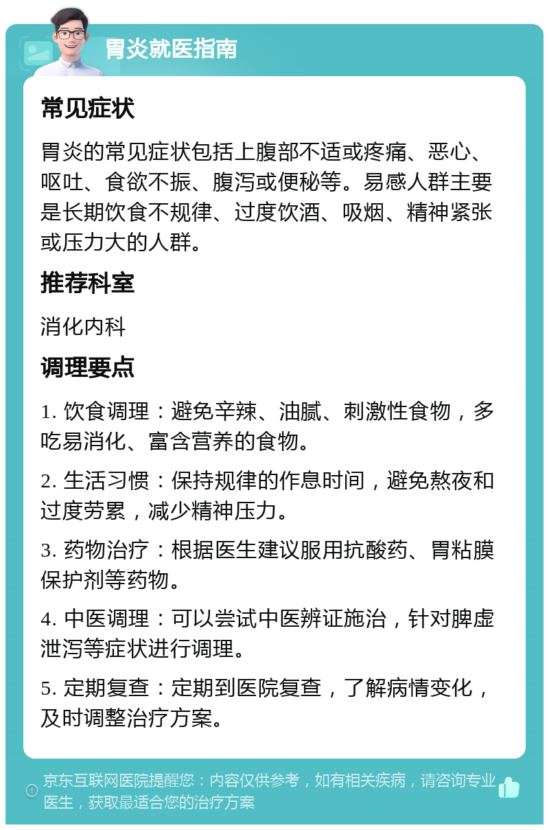 胃炎就医指南 常见症状 胃炎的常见症状包括上腹部不适或疼痛、恶心、呕吐、食欲不振、腹泻或便秘等。易感人群主要是长期饮食不规律、过度饮酒、吸烟、精神紧张或压力大的人群。 推荐科室 消化内科 调理要点 1. 饮食调理：避免辛辣、油腻、刺激性食物，多吃易消化、富含营养的食物。 2. 生活习惯：保持规律的作息时间，避免熬夜和过度劳累，减少精神压力。 3. 药物治疗：根据医生建议服用抗酸药、胃粘膜保护剂等药物。 4. 中医调理：可以尝试中医辨证施治，针对脾虚泄泻等症状进行调理。 5. 定期复查：定期到医院复查，了解病情变化，及时调整治疗方案。