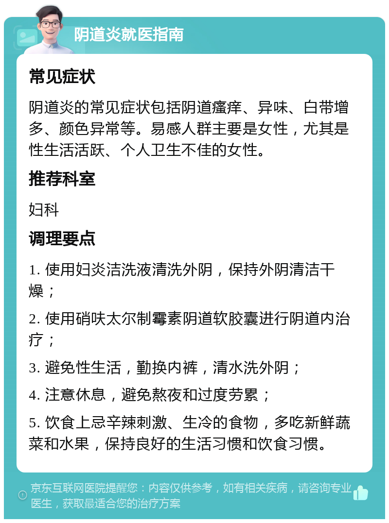 阴道炎就医指南 常见症状 阴道炎的常见症状包括阴道瘙痒、异味、白带增多、颜色异常等。易感人群主要是女性，尤其是性生活活跃、个人卫生不佳的女性。 推荐科室 妇科 调理要点 1. 使用妇炎洁洗液清洗外阴，保持外阴清洁干燥； 2. 使用硝呋太尔制霉素阴道软胶囊进行阴道内治疗； 3. 避免性生活，勤换内裤，清水洗外阴； 4. 注意休息，避免熬夜和过度劳累； 5. 饮食上忌辛辣刺激、生冷的食物，多吃新鲜蔬菜和水果，保持良好的生活习惯和饮食习惯。