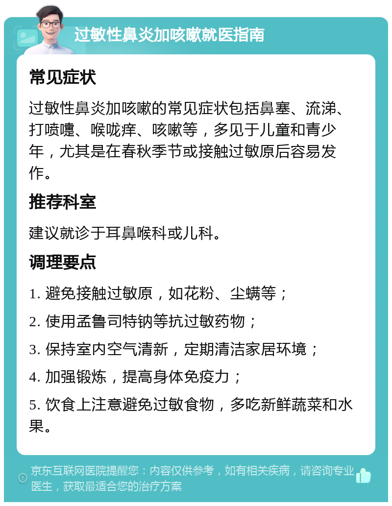 过敏性鼻炎加咳嗽就医指南 常见症状 过敏性鼻炎加咳嗽的常见症状包括鼻塞、流涕、打喷嚏、喉咙痒、咳嗽等，多见于儿童和青少年，尤其是在春秋季节或接触过敏原后容易发作。 推荐科室 建议就诊于耳鼻喉科或儿科。 调理要点 1. 避免接触过敏原，如花粉、尘螨等； 2. 使用孟鲁司特钠等抗过敏药物； 3. 保持室内空气清新，定期清洁家居环境； 4. 加强锻炼，提高身体免疫力； 5. 饮食上注意避免过敏食物，多吃新鲜蔬菜和水果。