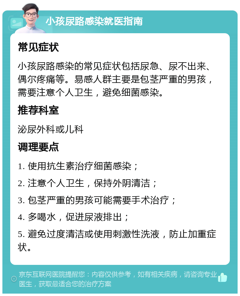 小孩尿路感染就医指南 常见症状 小孩尿路感染的常见症状包括尿急、尿不出来、偶尔疼痛等。易感人群主要是包茎严重的男孩，需要注意个人卫生，避免细菌感染。 推荐科室 泌尿外科或儿科 调理要点 1. 使用抗生素治疗细菌感染； 2. 注意个人卫生，保持外阴清洁； 3. 包茎严重的男孩可能需要手术治疗； 4. 多喝水，促进尿液排出； 5. 避免过度清洁或使用刺激性洗液，防止加重症状。