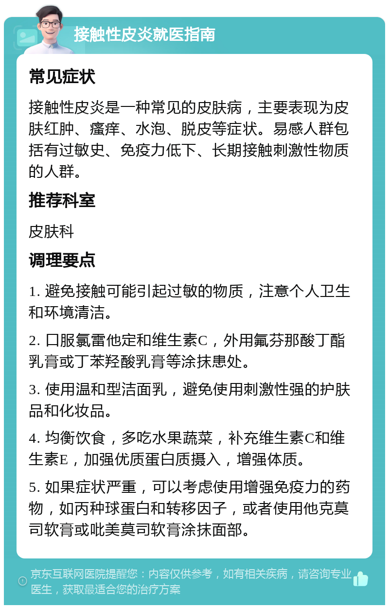 接触性皮炎就医指南 常见症状 接触性皮炎是一种常见的皮肤病，主要表现为皮肤红肿、瘙痒、水泡、脱皮等症状。易感人群包括有过敏史、免疫力低下、长期接触刺激性物质的人群。 推荐科室 皮肤科 调理要点 1. 避免接触可能引起过敏的物质，注意个人卫生和环境清洁。 2. 口服氯雷他定和维生素C，外用氟芬那酸丁酯乳膏或丁苯羟酸乳膏等涂抹患处。 3. 使用温和型洁面乳，避免使用刺激性强的护肤品和化妆品。 4. 均衡饮食，多吃水果蔬菜，补充维生素C和维生素E，加强优质蛋白质摄入，增强体质。 5. 如果症状严重，可以考虑使用增强免疫力的药物，如丙种球蛋白和转移因子，或者使用他克莫司软膏或吡美莫司软膏涂抹面部。