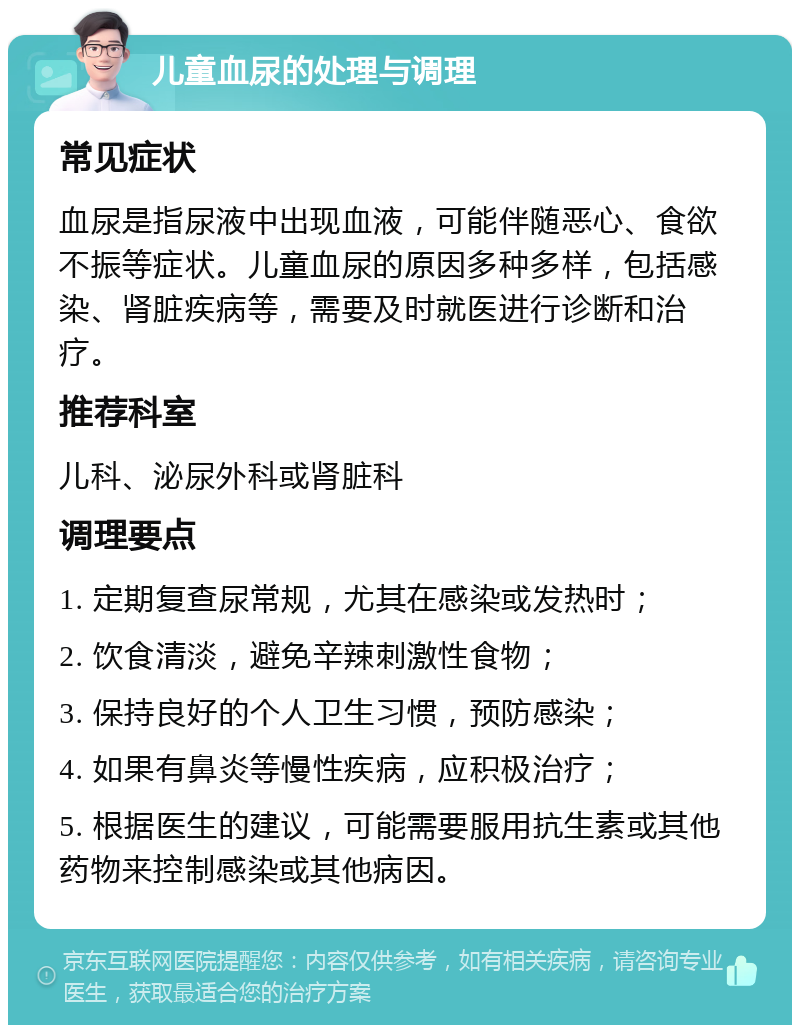 儿童血尿的处理与调理 常见症状 血尿是指尿液中出现血液，可能伴随恶心、食欲不振等症状。儿童血尿的原因多种多样，包括感染、肾脏疾病等，需要及时就医进行诊断和治疗。 推荐科室 儿科、泌尿外科或肾脏科 调理要点 1. 定期复查尿常规，尤其在感染或发热时； 2. 饮食清淡，避免辛辣刺激性食物； 3. 保持良好的个人卫生习惯，预防感染； 4. 如果有鼻炎等慢性疾病，应积极治疗； 5. 根据医生的建议，可能需要服用抗生素或其他药物来控制感染或其他病因。