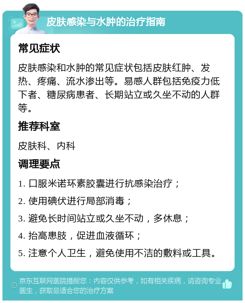 皮肤感染与水肿的治疗指南 常见症状 皮肤感染和水肿的常见症状包括皮肤红肿、发热、疼痛、流水渗出等。易感人群包括免疫力低下者、糖尿病患者、长期站立或久坐不动的人群等。 推荐科室 皮肤科、内科 调理要点 1. 口服米诺环素胶囊进行抗感染治疗； 2. 使用碘伏进行局部消毒； 3. 避免长时间站立或久坐不动，多休息； 4. 抬高患肢，促进血液循环； 5. 注意个人卫生，避免使用不洁的敷料或工具。