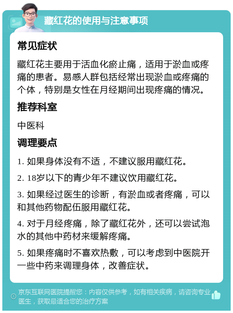 藏红花的使用与注意事项 常见症状 藏红花主要用于活血化瘀止痛，适用于淤血或疼痛的患者。易感人群包括经常出现淤血或疼痛的个体，特别是女性在月经期间出现疼痛的情况。 推荐科室 中医科 调理要点 1. 如果身体没有不适，不建议服用藏红花。 2. 18岁以下的青少年不建议饮用藏红花。 3. 如果经过医生的诊断，有淤血或者疼痛，可以和其他药物配伍服用藏红花。 4. 对于月经疼痛，除了藏红花外，还可以尝试泡水的其他中药材来缓解疼痛。 5. 如果疼痛时不喜欢热敷，可以考虑到中医院开一些中药来调理身体，改善症状。