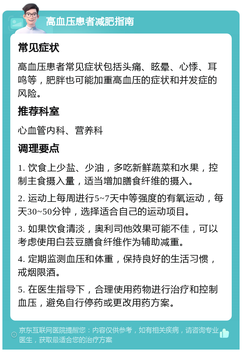 高血压患者减肥指南 常见症状 高血压患者常见症状包括头痛、眩晕、心悸、耳鸣等，肥胖也可能加重高血压的症状和并发症的风险。 推荐科室 心血管内科、营养科 调理要点 1. 饮食上少盐、少油，多吃新鲜蔬菜和水果，控制主食摄入量，适当增加膳食纤维的摄入。 2. 运动上每周进行5~7天中等强度的有氧运动，每天30~50分钟，选择适合自己的运动项目。 3. 如果饮食清淡，奥利司他效果可能不佳，可以考虑使用白芸豆膳食纤维作为辅助减重。 4. 定期监测血压和体重，保持良好的生活习惯，戒烟限酒。 5. 在医生指导下，合理使用药物进行治疗和控制血压，避免自行停药或更改用药方案。