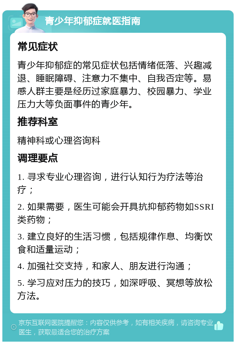 青少年抑郁症就医指南 常见症状 青少年抑郁症的常见症状包括情绪低落、兴趣减退、睡眠障碍、注意力不集中、自我否定等。易感人群主要是经历过家庭暴力、校园暴力、学业压力大等负面事件的青少年。 推荐科室 精神科或心理咨询科 调理要点 1. 寻求专业心理咨询，进行认知行为疗法等治疗； 2. 如果需要，医生可能会开具抗抑郁药物如SSRI类药物； 3. 建立良好的生活习惯，包括规律作息、均衡饮食和适量运动； 4. 加强社交支持，和家人、朋友进行沟通； 5. 学习应对压力的技巧，如深呼吸、冥想等放松方法。