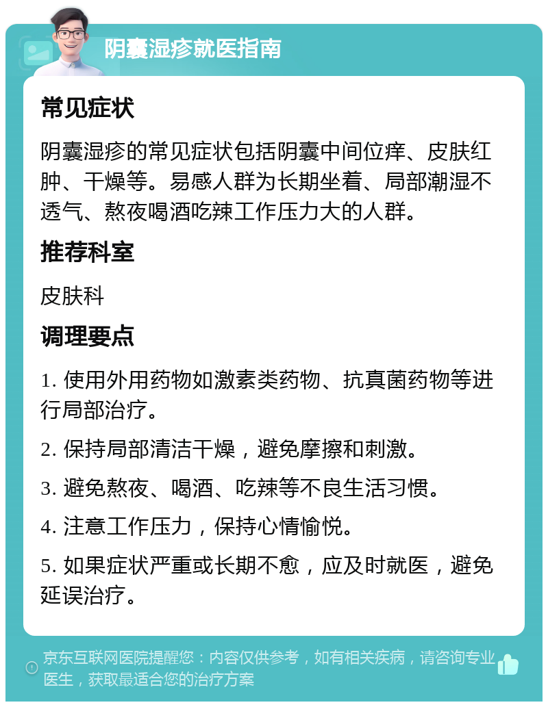 阴囊湿疹就医指南 常见症状 阴囊湿疹的常见症状包括阴囊中间位痒、皮肤红肿、干燥等。易感人群为长期坐着、局部潮湿不透气、熬夜喝酒吃辣工作压力大的人群。 推荐科室 皮肤科 调理要点 1. 使用外用药物如激素类药物、抗真菌药物等进行局部治疗。 2. 保持局部清洁干燥，避免摩擦和刺激。 3. 避免熬夜、喝酒、吃辣等不良生活习惯。 4. 注意工作压力，保持心情愉悦。 5. 如果症状严重或长期不愈，应及时就医，避免延误治疗。