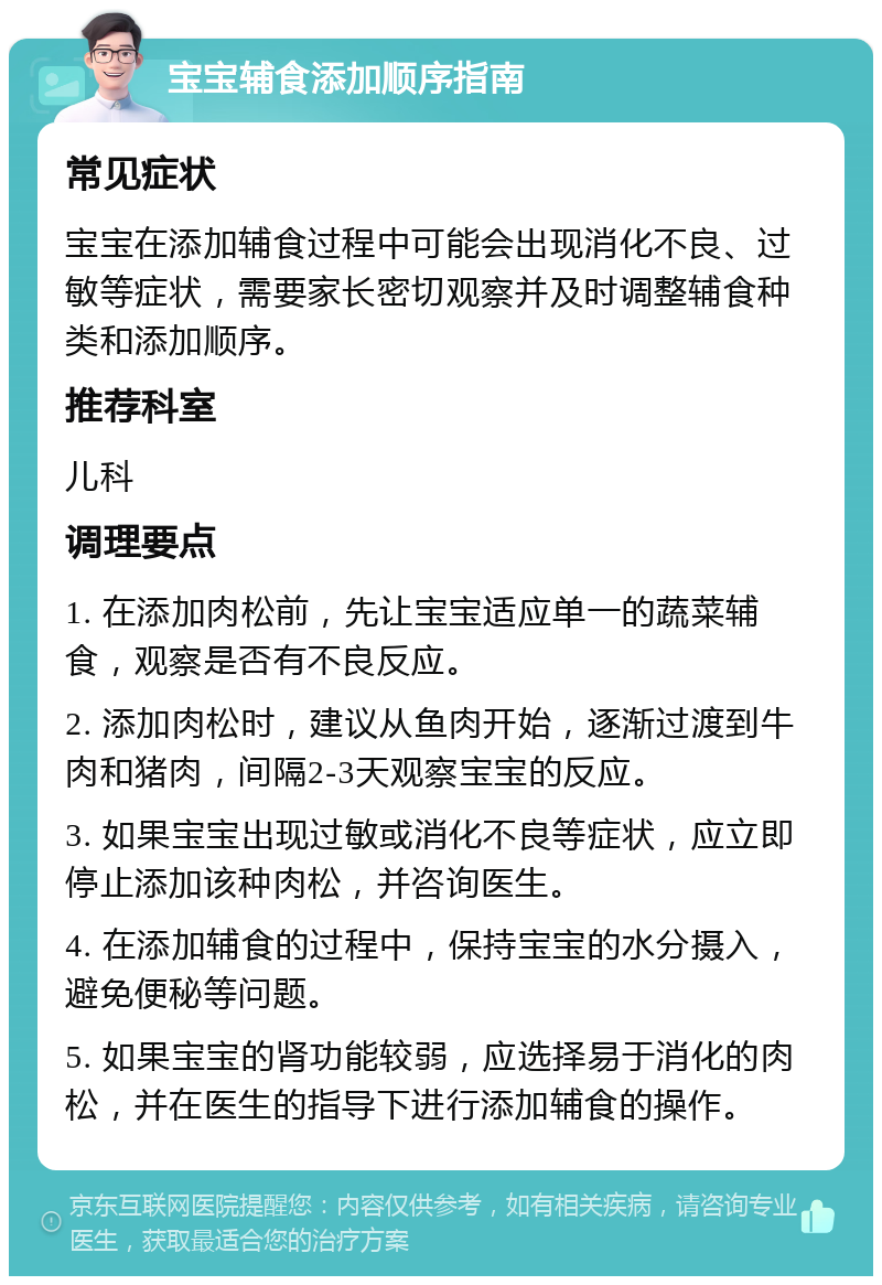 宝宝辅食添加顺序指南 常见症状 宝宝在添加辅食过程中可能会出现消化不良、过敏等症状，需要家长密切观察并及时调整辅食种类和添加顺序。 推荐科室 儿科 调理要点 1. 在添加肉松前，先让宝宝适应单一的蔬菜辅食，观察是否有不良反应。 2. 添加肉松时，建议从鱼肉开始，逐渐过渡到牛肉和猪肉，间隔2-3天观察宝宝的反应。 3. 如果宝宝出现过敏或消化不良等症状，应立即停止添加该种肉松，并咨询医生。 4. 在添加辅食的过程中，保持宝宝的水分摄入，避免便秘等问题。 5. 如果宝宝的肾功能较弱，应选择易于消化的肉松，并在医生的指导下进行添加辅食的操作。