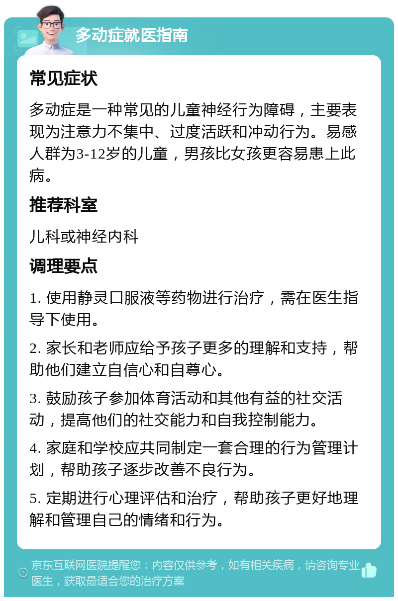 多动症就医指南 常见症状 多动症是一种常见的儿童神经行为障碍，主要表现为注意力不集中、过度活跃和冲动行为。易感人群为3-12岁的儿童，男孩比女孩更容易患上此病。 推荐科室 儿科或神经内科 调理要点 1. 使用静灵口服液等药物进行治疗，需在医生指导下使用。 2. 家长和老师应给予孩子更多的理解和支持，帮助他们建立自信心和自尊心。 3. 鼓励孩子参加体育活动和其他有益的社交活动，提高他们的社交能力和自我控制能力。 4. 家庭和学校应共同制定一套合理的行为管理计划，帮助孩子逐步改善不良行为。 5. 定期进行心理评估和治疗，帮助孩子更好地理解和管理自己的情绪和行为。