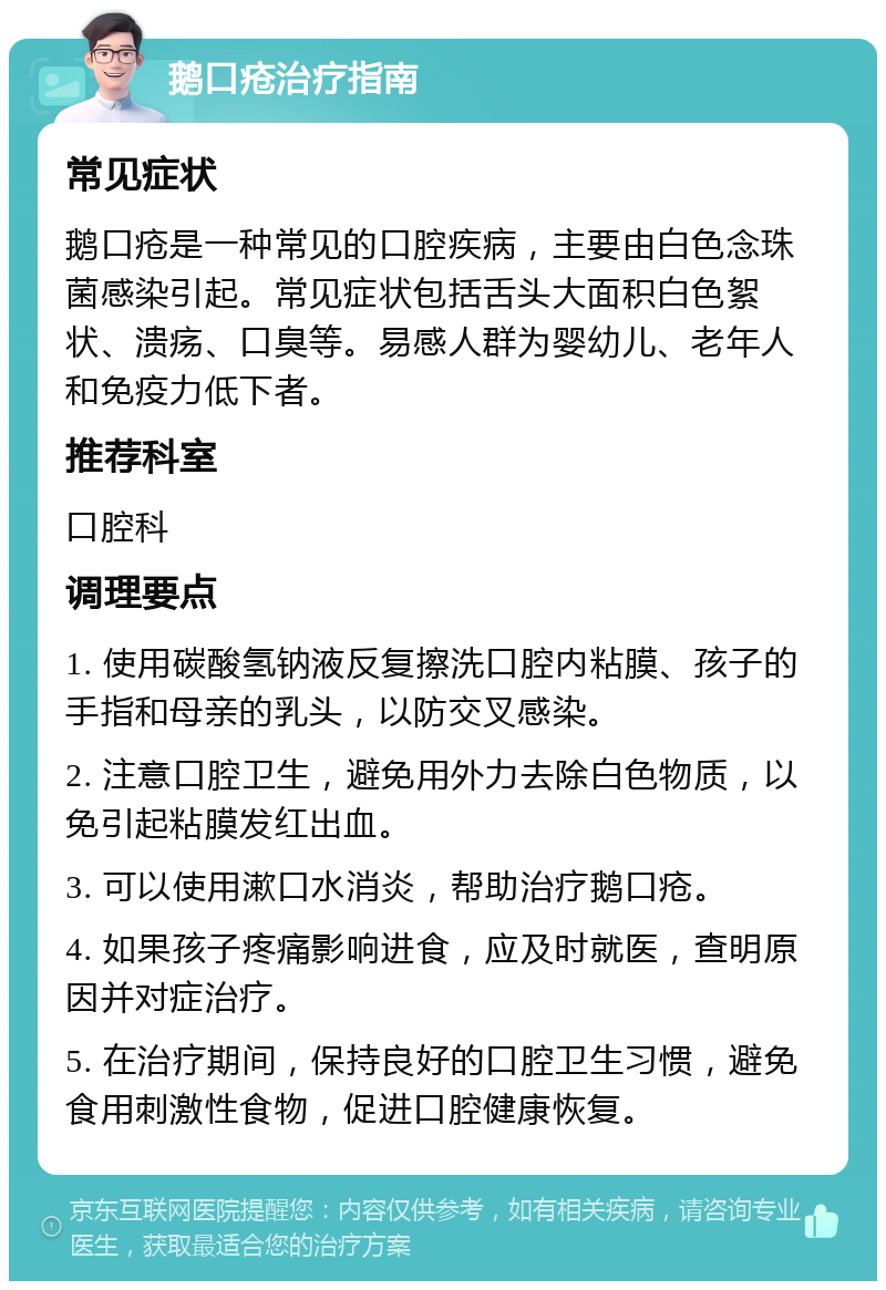 鹅口疮治疗指南 常见症状 鹅口疮是一种常见的口腔疾病，主要由白色念珠菌感染引起。常见症状包括舌头大面积白色絮状、溃疡、口臭等。易感人群为婴幼儿、老年人和免疫力低下者。 推荐科室 口腔科 调理要点 1. 使用碳酸氢钠液反复擦洗口腔内粘膜、孩子的手指和母亲的乳头，以防交叉感染。 2. 注意口腔卫生，避免用外力去除白色物质，以免引起粘膜发红出血。 3. 可以使用漱口水消炎，帮助治疗鹅口疮。 4. 如果孩子疼痛影响进食，应及时就医，查明原因并对症治疗。 5. 在治疗期间，保持良好的口腔卫生习惯，避免食用刺激性食物，促进口腔健康恢复。