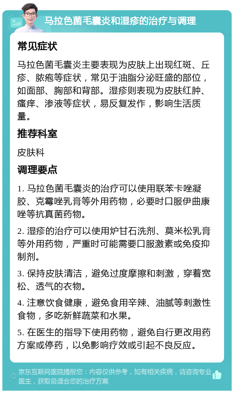 马拉色菌毛囊炎和湿疹的治疗与调理 常见症状 马拉色菌毛囊炎主要表现为皮肤上出现红斑、丘疹、脓疱等症状，常见于油脂分泌旺盛的部位，如面部、胸部和背部。湿疹则表现为皮肤红肿、瘙痒、渗液等症状，易反复发作，影响生活质量。 推荐科室 皮肤科 调理要点 1. 马拉色菌毛囊炎的治疗可以使用联苯卡唑凝胶、克霉唑乳膏等外用药物，必要时口服伊曲康唑等抗真菌药物。 2. 湿疹的治疗可以使用炉甘石洗剂、莫米松乳膏等外用药物，严重时可能需要口服激素或免疫抑制剂。 3. 保持皮肤清洁，避免过度摩擦和刺激，穿着宽松、透气的衣物。 4. 注意饮食健康，避免食用辛辣、油腻等刺激性食物，多吃新鲜蔬菜和水果。 5. 在医生的指导下使用药物，避免自行更改用药方案或停药，以免影响疗效或引起不良反应。