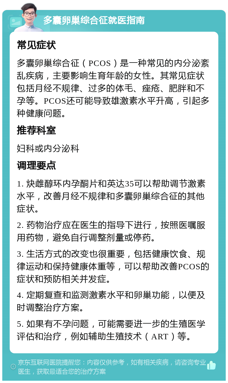 多囊卵巢综合征就医指南 常见症状 多囊卵巢综合征（PCOS）是一种常见的内分泌紊乱疾病，主要影响生育年龄的女性。其常见症状包括月经不规律、过多的体毛、痤疮、肥胖和不孕等。PCOS还可能导致雄激素水平升高，引起多种健康问题。 推荐科室 妇科或内分泌科 调理要点 1. 炔雌醇环内孕酮片和英达35可以帮助调节激素水平，改善月经不规律和多囊卵巢综合征的其他症状。 2. 药物治疗应在医生的指导下进行，按照医嘱服用药物，避免自行调整剂量或停药。 3. 生活方式的改变也很重要，包括健康饮食、规律运动和保持健康体重等，可以帮助改善PCOS的症状和预防相关并发症。 4. 定期复查和监测激素水平和卵巢功能，以便及时调整治疗方案。 5. 如果有不孕问题，可能需要进一步的生殖医学评估和治疗，例如辅助生殖技术（ART）等。