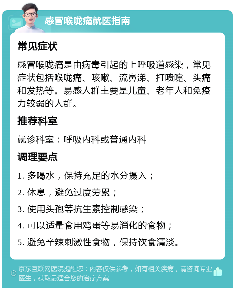 感冒喉咙痛就医指南 常见症状 感冒喉咙痛是由病毒引起的上呼吸道感染，常见症状包括喉咙痛、咳嗽、流鼻涕、打喷嚏、头痛和发热等。易感人群主要是儿童、老年人和免疫力较弱的人群。 推荐科室 就诊科室：呼吸内科或普通内科 调理要点 1. 多喝水，保持充足的水分摄入； 2. 休息，避免过度劳累； 3. 使用头孢等抗生素控制感染； 4. 可以适量食用鸡蛋等易消化的食物； 5. 避免辛辣刺激性食物，保持饮食清淡。