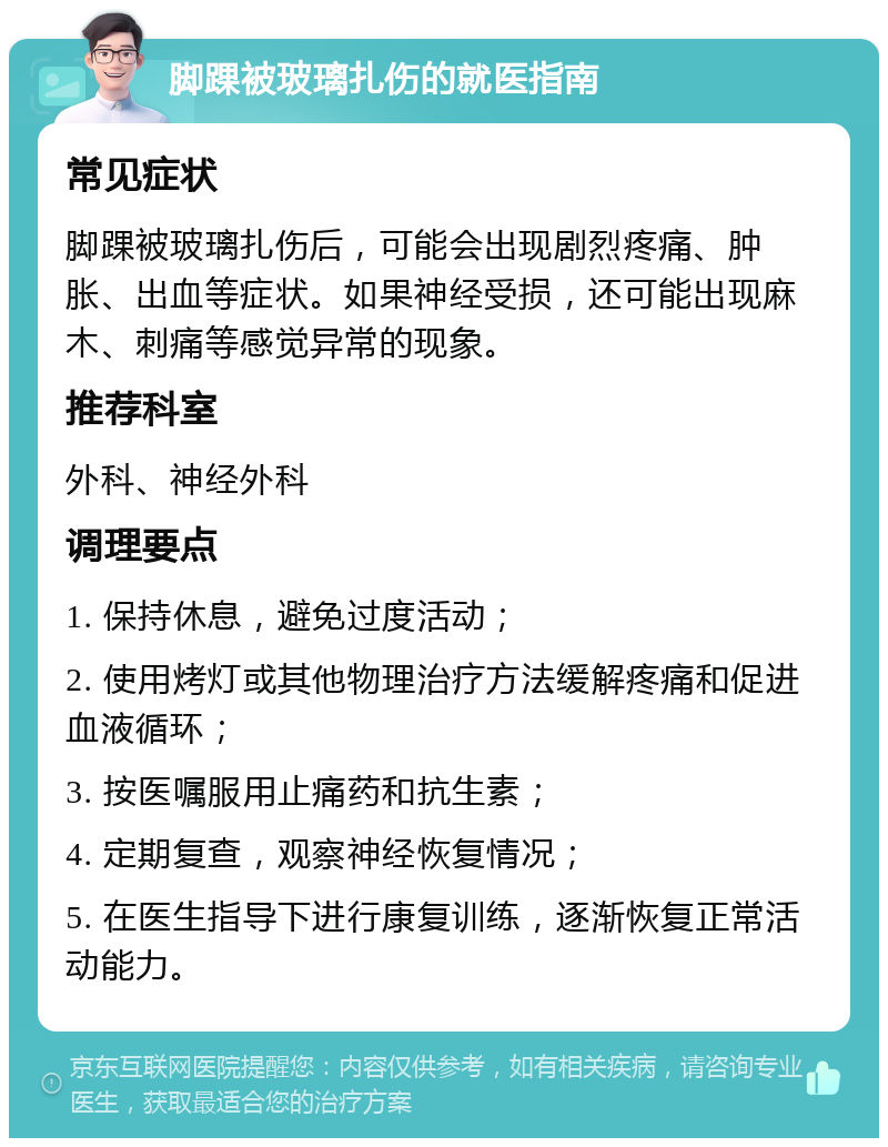 脚踝被玻璃扎伤的就医指南 常见症状 脚踝被玻璃扎伤后，可能会出现剧烈疼痛、肿胀、出血等症状。如果神经受损，还可能出现麻木、刺痛等感觉异常的现象。 推荐科室 外科、神经外科 调理要点 1. 保持休息，避免过度活动； 2. 使用烤灯或其他物理治疗方法缓解疼痛和促进血液循环； 3. 按医嘱服用止痛药和抗生素； 4. 定期复查，观察神经恢复情况； 5. 在医生指导下进行康复训练，逐渐恢复正常活动能力。