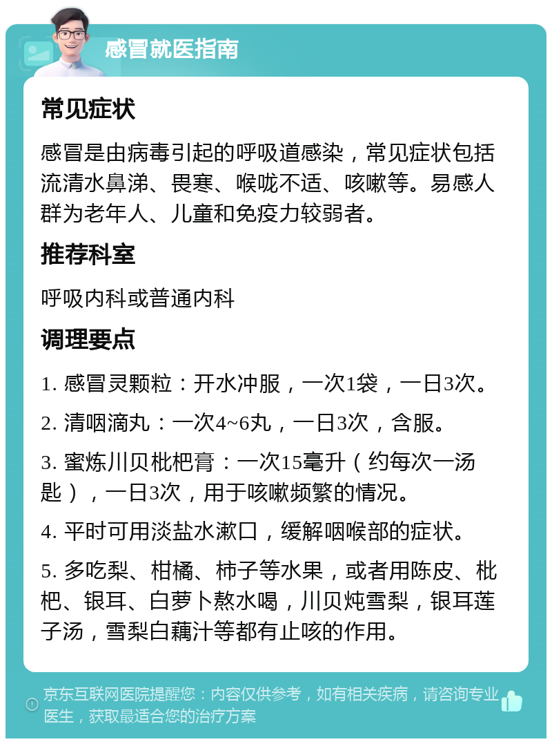 感冒就医指南 常见症状 感冒是由病毒引起的呼吸道感染，常见症状包括流清水鼻涕、畏寒、喉咙不适、咳嗽等。易感人群为老年人、儿童和免疫力较弱者。 推荐科室 呼吸内科或普通内科 调理要点 1. 感冒灵颗粒：开水冲服，一次1袋，一日3次。 2. 清咽滴丸：一次4~6丸，一日3次，含服。 3. 蜜炼川贝枇杷膏：一次15毫升（约每次一汤匙），一日3次，用于咳嗽频繁的情况。 4. 平时可用淡盐水漱口，缓解咽喉部的症状。 5. 多吃梨、柑橘、柿子等水果，或者用陈皮、枇杷、银耳、白萝卜熬水喝，川贝炖雪梨，银耳莲子汤，雪梨白藕汁等都有止咳的作用。