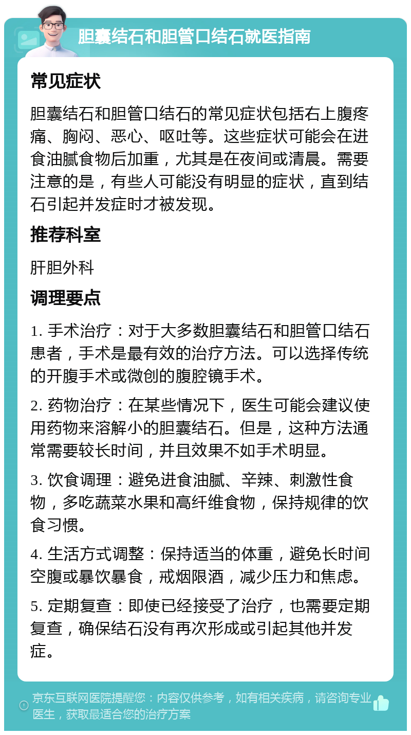 胆囊结石和胆管口结石就医指南 常见症状 胆囊结石和胆管口结石的常见症状包括右上腹疼痛、胸闷、恶心、呕吐等。这些症状可能会在进食油腻食物后加重，尤其是在夜间或清晨。需要注意的是，有些人可能没有明显的症状，直到结石引起并发症时才被发现。 推荐科室 肝胆外科 调理要点 1. 手术治疗：对于大多数胆囊结石和胆管口结石患者，手术是最有效的治疗方法。可以选择传统的开腹手术或微创的腹腔镜手术。 2. 药物治疗：在某些情况下，医生可能会建议使用药物来溶解小的胆囊结石。但是，这种方法通常需要较长时间，并且效果不如手术明显。 3. 饮食调理：避免进食油腻、辛辣、刺激性食物，多吃蔬菜水果和高纤维食物，保持规律的饮食习惯。 4. 生活方式调整：保持适当的体重，避免长时间空腹或暴饮暴食，戒烟限酒，减少压力和焦虑。 5. 定期复查：即使已经接受了治疗，也需要定期复查，确保结石没有再次形成或引起其他并发症。