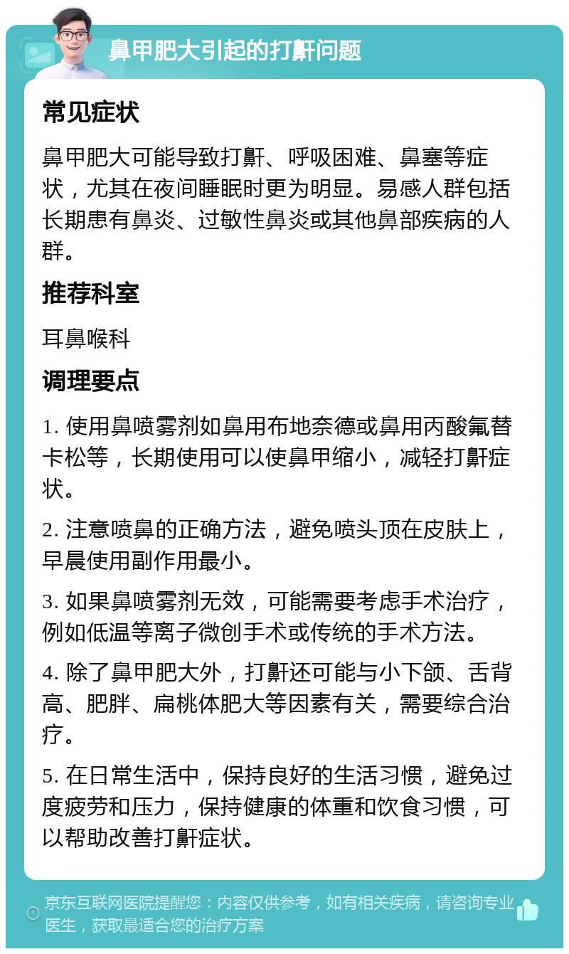 鼻甲肥大引起的打鼾问题 常见症状 鼻甲肥大可能导致打鼾、呼吸困难、鼻塞等症状，尤其在夜间睡眠时更为明显。易感人群包括长期患有鼻炎、过敏性鼻炎或其他鼻部疾病的人群。 推荐科室 耳鼻喉科 调理要点 1. 使用鼻喷雾剂如鼻用布地奈德或鼻用丙酸氟替卡松等，长期使用可以使鼻甲缩小，减轻打鼾症状。 2. 注意喷鼻的正确方法，避免喷头顶在皮肤上，早晨使用副作用最小。 3. 如果鼻喷雾剂无效，可能需要考虑手术治疗，例如低温等离子微创手术或传统的手术方法。 4. 除了鼻甲肥大外，打鼾还可能与小下颌、舌背高、肥胖、扁桃体肥大等因素有关，需要综合治疗。 5. 在日常生活中，保持良好的生活习惯，避免过度疲劳和压力，保持健康的体重和饮食习惯，可以帮助改善打鼾症状。