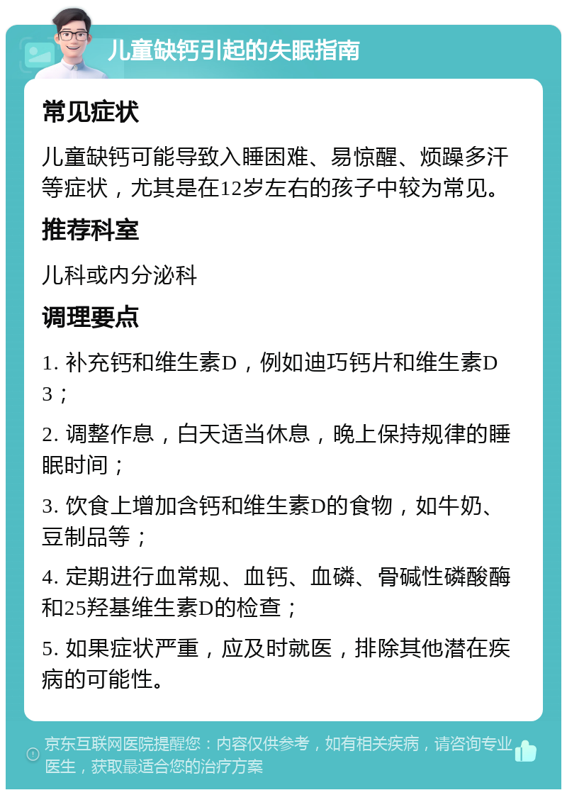 儿童缺钙引起的失眠指南 常见症状 儿童缺钙可能导致入睡困难、易惊醒、烦躁多汗等症状，尤其是在12岁左右的孩子中较为常见。 推荐科室 儿科或内分泌科 调理要点 1. 补充钙和维生素D，例如迪巧钙片和维生素D3； 2. 调整作息，白天适当休息，晚上保持规律的睡眠时间； 3. 饮食上增加含钙和维生素D的食物，如牛奶、豆制品等； 4. 定期进行血常规、血钙、血磷、骨碱性磷酸酶和25羟基维生素D的检查； 5. 如果症状严重，应及时就医，排除其他潜在疾病的可能性。