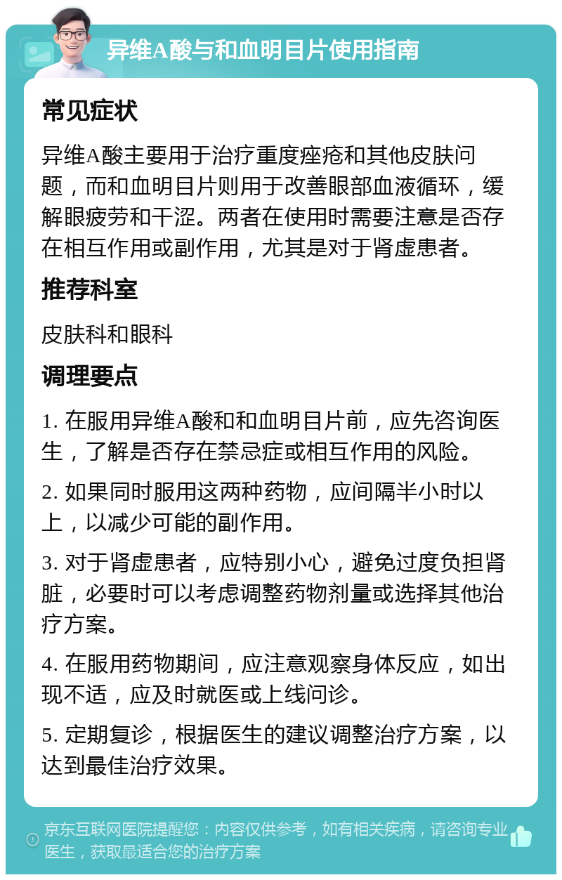 异维A酸与和血明目片使用指南 常见症状 异维A酸主要用于治疗重度痤疮和其他皮肤问题，而和血明目片则用于改善眼部血液循环，缓解眼疲劳和干涩。两者在使用时需要注意是否存在相互作用或副作用，尤其是对于肾虚患者。 推荐科室 皮肤科和眼科 调理要点 1. 在服用异维A酸和和血明目片前，应先咨询医生，了解是否存在禁忌症或相互作用的风险。 2. 如果同时服用这两种药物，应间隔半小时以上，以减少可能的副作用。 3. 对于肾虚患者，应特别小心，避免过度负担肾脏，必要时可以考虑调整药物剂量或选择其他治疗方案。 4. 在服用药物期间，应注意观察身体反应，如出现不适，应及时就医或上线问诊。 5. 定期复诊，根据医生的建议调整治疗方案，以达到最佳治疗效果。