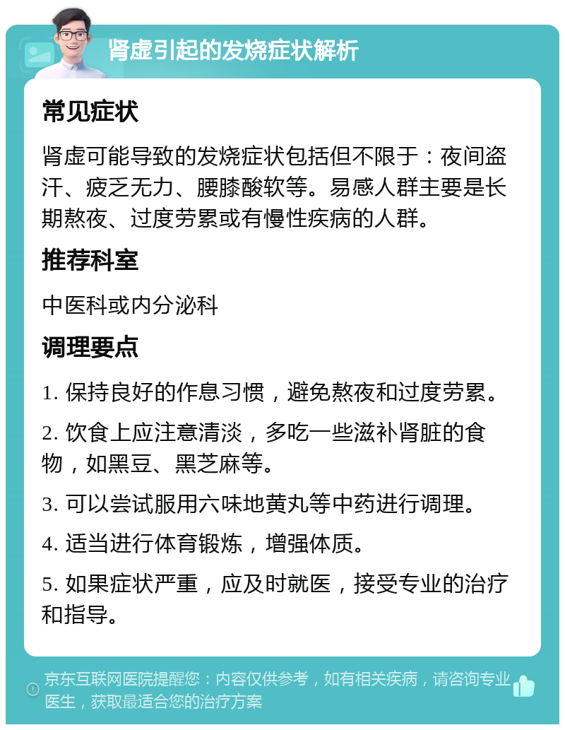 肾虚引起的发烧症状解析 常见症状 肾虚可能导致的发烧症状包括但不限于：夜间盗汗、疲乏无力、腰膝酸软等。易感人群主要是长期熬夜、过度劳累或有慢性疾病的人群。 推荐科室 中医科或内分泌科 调理要点 1. 保持良好的作息习惯，避免熬夜和过度劳累。 2. 饮食上应注意清淡，多吃一些滋补肾脏的食物，如黑豆、黑芝麻等。 3. 可以尝试服用六味地黄丸等中药进行调理。 4. 适当进行体育锻炼，增强体质。 5. 如果症状严重，应及时就医，接受专业的治疗和指导。