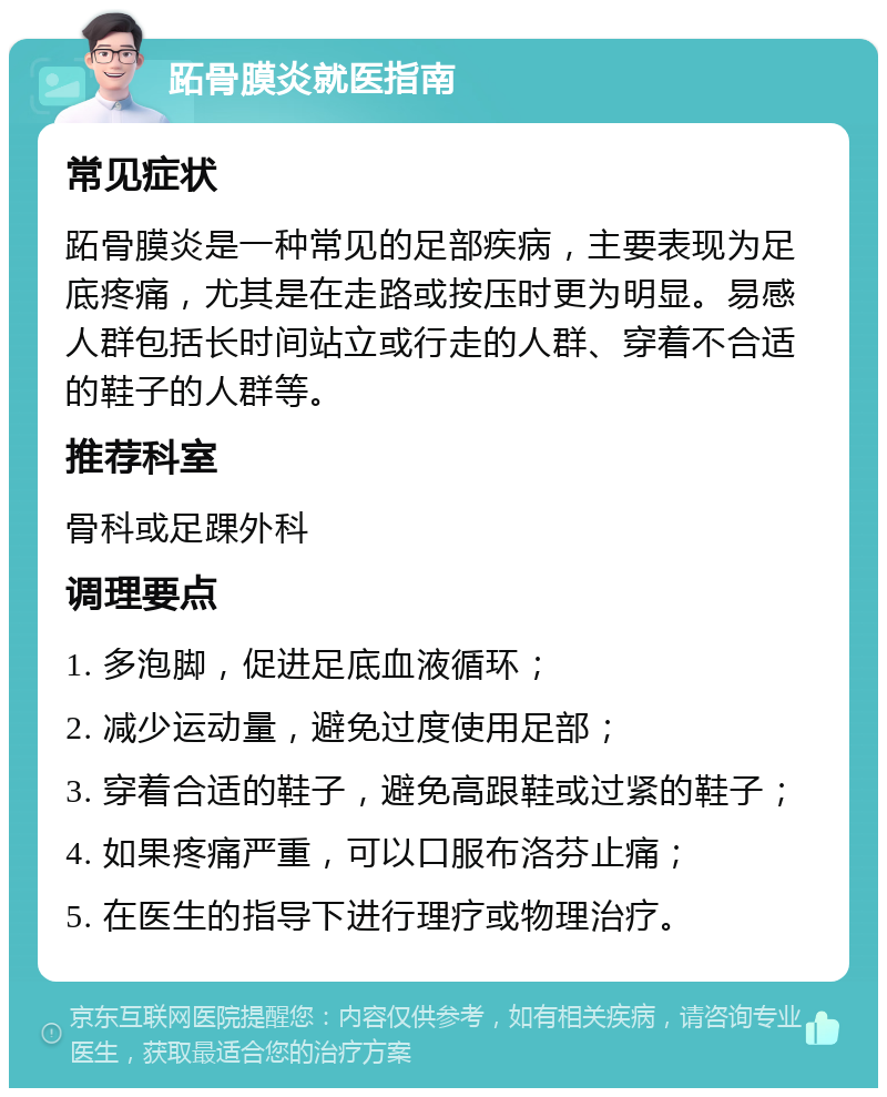 跖骨膜炎就医指南 常见症状 跖骨膜炎是一种常见的足部疾病，主要表现为足底疼痛，尤其是在走路或按压时更为明显。易感人群包括长时间站立或行走的人群、穿着不合适的鞋子的人群等。 推荐科室 骨科或足踝外科 调理要点 1. 多泡脚，促进足底血液循环； 2. 减少运动量，避免过度使用足部； 3. 穿着合适的鞋子，避免高跟鞋或过紧的鞋子； 4. 如果疼痛严重，可以口服布洛芬止痛； 5. 在医生的指导下进行理疗或物理治疗。