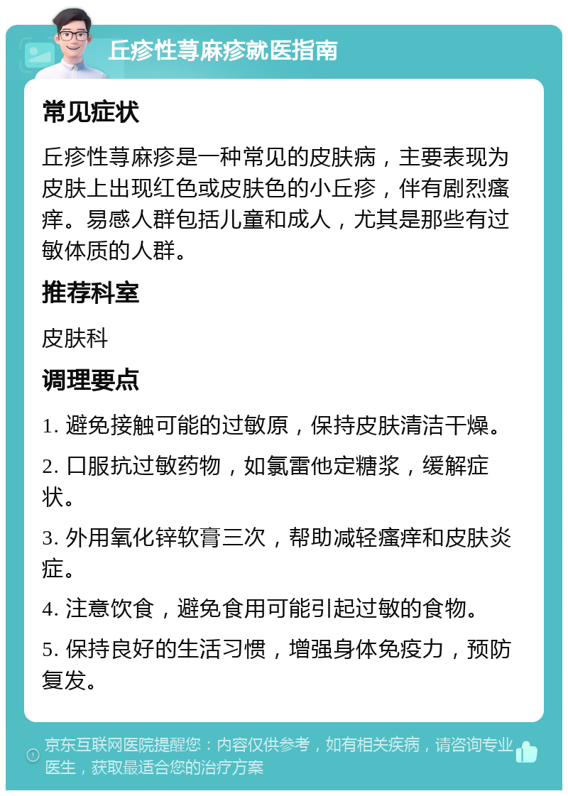 丘疹性荨麻疹就医指南 常见症状 丘疹性荨麻疹是一种常见的皮肤病，主要表现为皮肤上出现红色或皮肤色的小丘疹，伴有剧烈瘙痒。易感人群包括儿童和成人，尤其是那些有过敏体质的人群。 推荐科室 皮肤科 调理要点 1. 避免接触可能的过敏原，保持皮肤清洁干燥。 2. 口服抗过敏药物，如氯雷他定糖浆，缓解症状。 3. 外用氧化锌软膏三次，帮助减轻瘙痒和皮肤炎症。 4. 注意饮食，避免食用可能引起过敏的食物。 5. 保持良好的生活习惯，增强身体免疫力，预防复发。