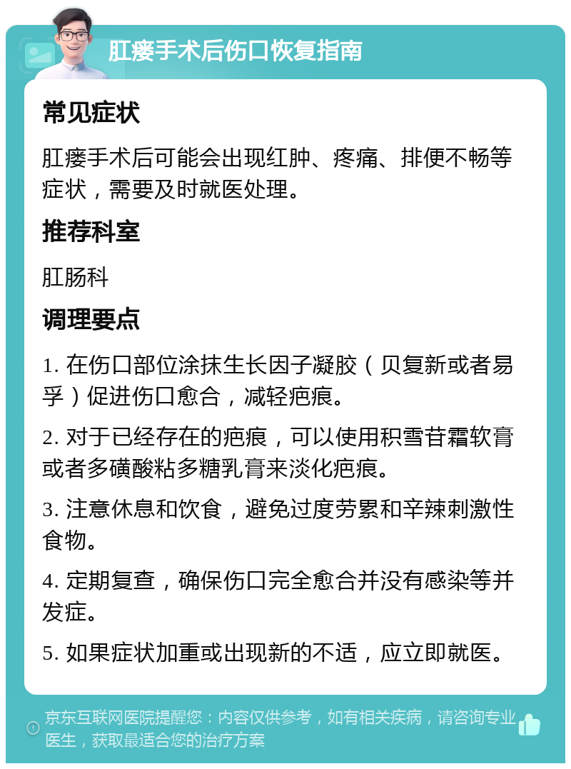 肛瘘手术后伤口恢复指南 常见症状 肛瘘手术后可能会出现红肿、疼痛、排便不畅等症状，需要及时就医处理。 推荐科室 肛肠科 调理要点 1. 在伤口部位涂抹生长因子凝胶（贝复新或者易孚）促进伤口愈合，减轻疤痕。 2. 对于已经存在的疤痕，可以使用积雪苷霜软膏或者多磺酸粘多糖乳膏来淡化疤痕。 3. 注意休息和饮食，避免过度劳累和辛辣刺激性食物。 4. 定期复查，确保伤口完全愈合并没有感染等并发症。 5. 如果症状加重或出现新的不适，应立即就医。