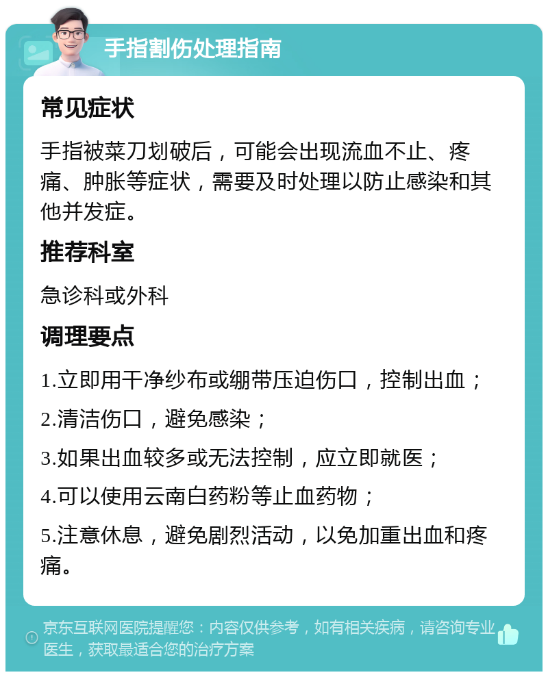 手指割伤处理指南 常见症状 手指被菜刀划破后，可能会出现流血不止、疼痛、肿胀等症状，需要及时处理以防止感染和其他并发症。 推荐科室 急诊科或外科 调理要点 1.立即用干净纱布或绷带压迫伤口，控制出血； 2.清洁伤口，避免感染； 3.如果出血较多或无法控制，应立即就医； 4.可以使用云南白药粉等止血药物； 5.注意休息，避免剧烈活动，以免加重出血和疼痛。