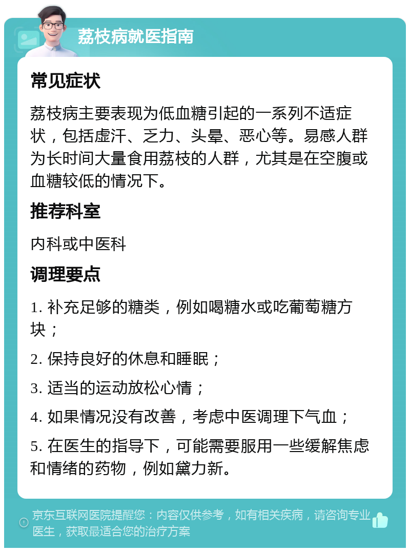 荔枝病就医指南 常见症状 荔枝病主要表现为低血糖引起的一系列不适症状，包括虚汗、乏力、头晕、恶心等。易感人群为长时间大量食用荔枝的人群，尤其是在空腹或血糖较低的情况下。 推荐科室 内科或中医科 调理要点 1. 补充足够的糖类，例如喝糖水或吃葡萄糖方块； 2. 保持良好的休息和睡眠； 3. 适当的运动放松心情； 4. 如果情况没有改善，考虑中医调理下气血； 5. 在医生的指导下，可能需要服用一些缓解焦虑和情绪的药物，例如黛力新。