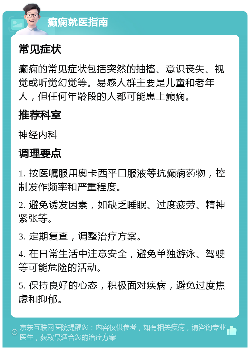 癫痫就医指南 常见症状 癫痫的常见症状包括突然的抽搐、意识丧失、视觉或听觉幻觉等。易感人群主要是儿童和老年人，但任何年龄段的人都可能患上癫痫。 推荐科室 神经内科 调理要点 1. 按医嘱服用奥卡西平口服液等抗癫痫药物，控制发作频率和严重程度。 2. 避免诱发因素，如缺乏睡眠、过度疲劳、精神紧张等。 3. 定期复查，调整治疗方案。 4. 在日常生活中注意安全，避免单独游泳、驾驶等可能危险的活动。 5. 保持良好的心态，积极面对疾病，避免过度焦虑和抑郁。