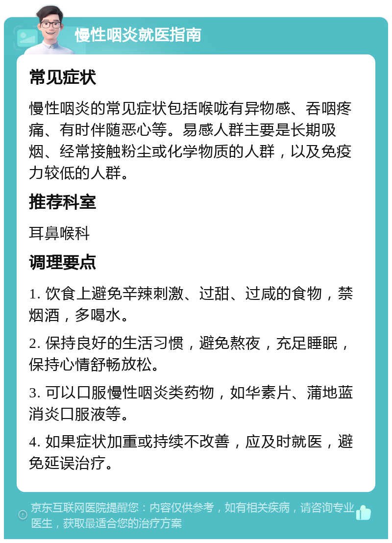 慢性咽炎就医指南 常见症状 慢性咽炎的常见症状包括喉咙有异物感、吞咽疼痛、有时伴随恶心等。易感人群主要是长期吸烟、经常接触粉尘或化学物质的人群，以及免疫力较低的人群。 推荐科室 耳鼻喉科 调理要点 1. 饮食上避免辛辣刺激、过甜、过咸的食物，禁烟酒，多喝水。 2. 保持良好的生活习惯，避免熬夜，充足睡眠，保持心情舒畅放松。 3. 可以口服慢性咽炎类药物，如华素片、蒲地蓝消炎口服液等。 4. 如果症状加重或持续不改善，应及时就医，避免延误治疗。