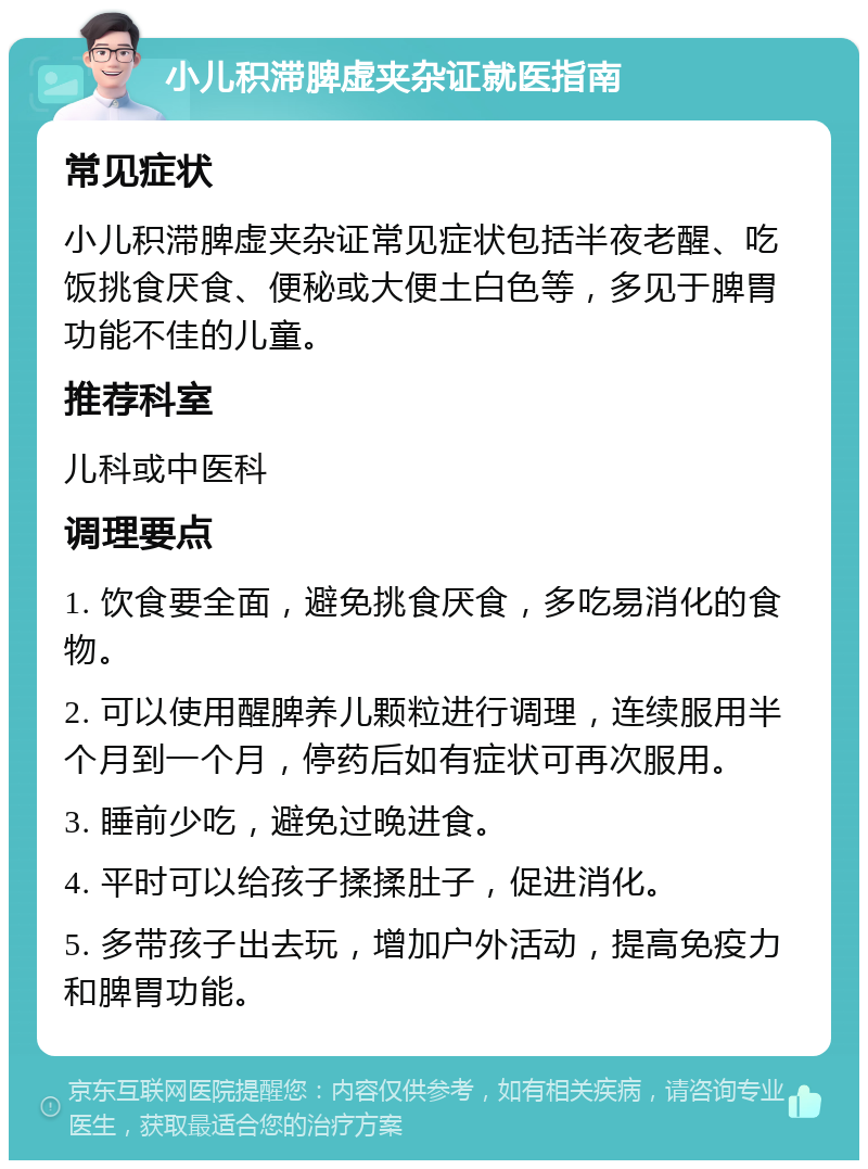 小儿积滞脾虚夹杂证就医指南 常见症状 小儿积滞脾虚夹杂证常见症状包括半夜老醒、吃饭挑食厌食、便秘或大便土白色等，多见于脾胃功能不佳的儿童。 推荐科室 儿科或中医科 调理要点 1. 饮食要全面，避免挑食厌食，多吃易消化的食物。 2. 可以使用醒脾养儿颗粒进行调理，连续服用半个月到一个月，停药后如有症状可再次服用。 3. 睡前少吃，避免过晚进食。 4. 平时可以给孩子揉揉肚子，促进消化。 5. 多带孩子出去玩，增加户外活动，提高免疫力和脾胃功能。