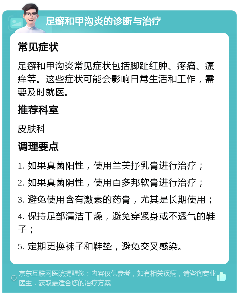 足癣和甲沟炎的诊断与治疗 常见症状 足癣和甲沟炎常见症状包括脚趾红肿、疼痛、瘙痒等。这些症状可能会影响日常生活和工作，需要及时就医。 推荐科室 皮肤科 调理要点 1. 如果真菌阳性，使用兰美抒乳膏进行治疗； 2. 如果真菌阴性，使用百多邦软膏进行治疗； 3. 避免使用含有激素的药膏，尤其是长期使用； 4. 保持足部清洁干燥，避免穿紧身或不透气的鞋子； 5. 定期更换袜子和鞋垫，避免交叉感染。