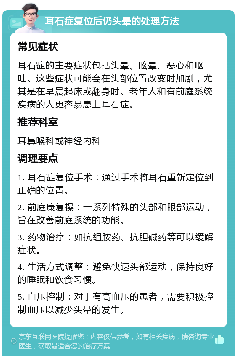 耳石症复位后仍头晕的处理方法 常见症状 耳石症的主要症状包括头晕、眩晕、恶心和呕吐。这些症状可能会在头部位置改变时加剧，尤其是在早晨起床或翻身时。老年人和有前庭系统疾病的人更容易患上耳石症。 推荐科室 耳鼻喉科或神经内科 调理要点 1. 耳石症复位手术：通过手术将耳石重新定位到正确的位置。 2. 前庭康复操：一系列特殊的头部和眼部运动，旨在改善前庭系统的功能。 3. 药物治疗：如抗组胺药、抗胆碱药等可以缓解症状。 4. 生活方式调整：避免快速头部运动，保持良好的睡眠和饮食习惯。 5. 血压控制：对于有高血压的患者，需要积极控制血压以减少头晕的发生。