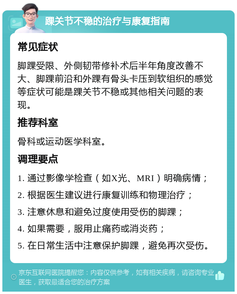 踝关节不稳的治疗与康复指南 常见症状 脚踝受限、外侧韧带修补术后半年角度改善不大、脚踝前沿和外踝有骨头卡压到软组织的感觉等症状可能是踝关节不稳或其他相关问题的表现。 推荐科室 骨科或运动医学科室。 调理要点 1. 通过影像学检查（如X光、MRI）明确病情； 2. 根据医生建议进行康复训练和物理治疗； 3. 注意休息和避免过度使用受伤的脚踝； 4. 如果需要，服用止痛药或消炎药； 5. 在日常生活中注意保护脚踝，避免再次受伤。