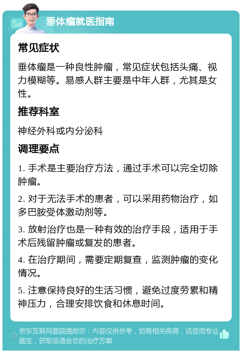 垂体瘤就医指南 常见症状 垂体瘤是一种良性肿瘤，常见症状包括头痛、视力模糊等。易感人群主要是中年人群，尤其是女性。 推荐科室 神经外科或内分泌科 调理要点 1. 手术是主要治疗方法，通过手术可以完全切除肿瘤。 2. 对于无法手术的患者，可以采用药物治疗，如多巴胺受体激动剂等。 3. 放射治疗也是一种有效的治疗手段，适用于手术后残留肿瘤或复发的患者。 4. 在治疗期间，需要定期复查，监测肿瘤的变化情况。 5. 注意保持良好的生活习惯，避免过度劳累和精神压力，合理安排饮食和休息时间。