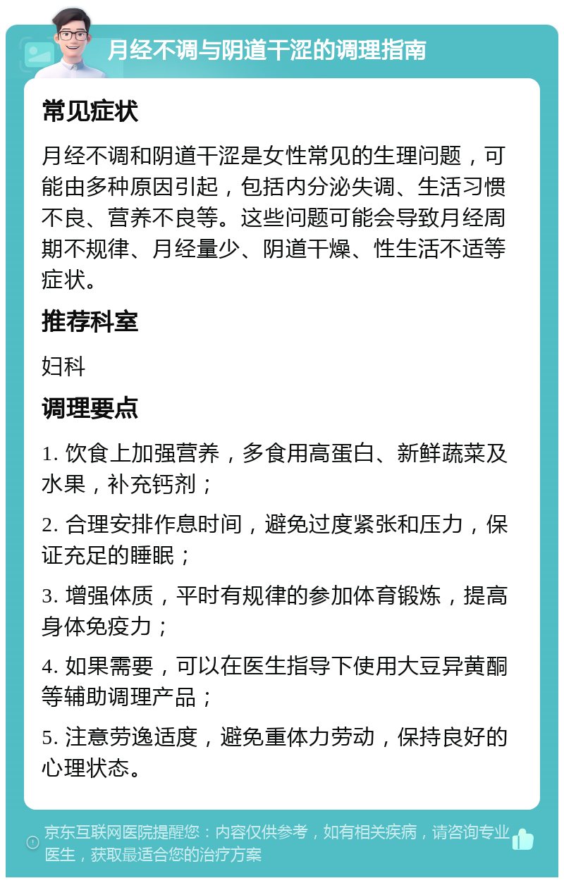 月经不调与阴道干涩的调理指南 常见症状 月经不调和阴道干涩是女性常见的生理问题，可能由多种原因引起，包括内分泌失调、生活习惯不良、营养不良等。这些问题可能会导致月经周期不规律、月经量少、阴道干燥、性生活不适等症状。 推荐科室 妇科 调理要点 1. 饮食上加强营养，多食用高蛋白、新鲜蔬菜及水果，补充钙剂； 2. 合理安排作息时间，避免过度紧张和压力，保证充足的睡眠； 3. 增强体质，平时有规律的参加体育锻炼，提高身体免疫力； 4. 如果需要，可以在医生指导下使用大豆异黄酮等辅助调理产品； 5. 注意劳逸适度，避免重体力劳动，保持良好的心理状态。