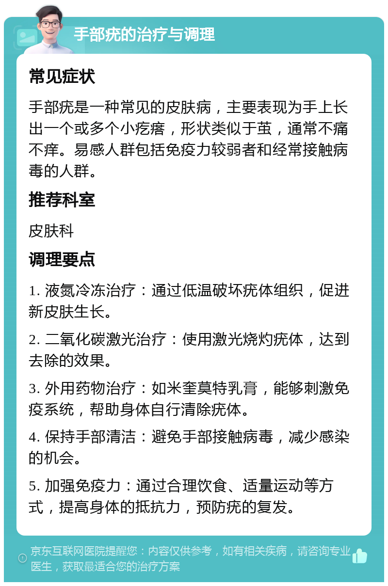 手部疣的治疗与调理 常见症状 手部疣是一种常见的皮肤病，主要表现为手上长出一个或多个小疙瘩，形状类似于茧，通常不痛不痒。易感人群包括免疫力较弱者和经常接触病毒的人群。 推荐科室 皮肤科 调理要点 1. 液氮冷冻治疗：通过低温破坏疣体组织，促进新皮肤生长。 2. 二氧化碳激光治疗：使用激光烧灼疣体，达到去除的效果。 3. 外用药物治疗：如米奎莫特乳膏，能够刺激免疫系统，帮助身体自行清除疣体。 4. 保持手部清洁：避免手部接触病毒，减少感染的机会。 5. 加强免疫力：通过合理饮食、适量运动等方式，提高身体的抵抗力，预防疣的复发。