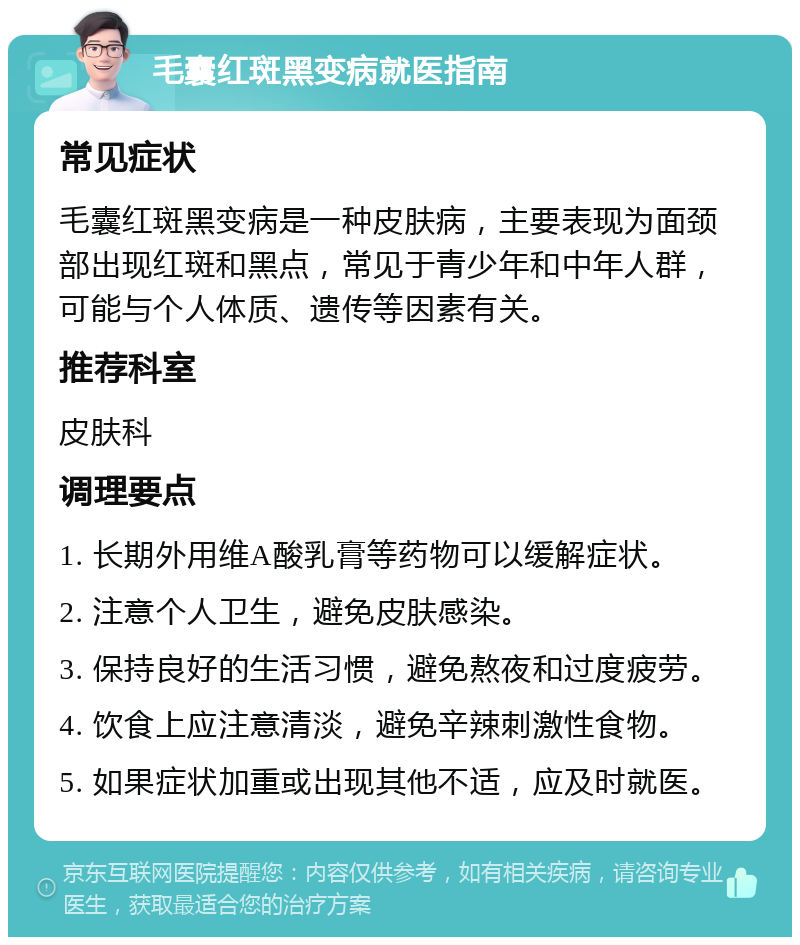 毛囊红斑黑变病就医指南 常见症状 毛囊红斑黑变病是一种皮肤病，主要表现为面颈部出现红斑和黑点，常见于青少年和中年人群，可能与个人体质、遗传等因素有关。 推荐科室 皮肤科 调理要点 1. 长期外用维A酸乳膏等药物可以缓解症状。 2. 注意个人卫生，避免皮肤感染。 3. 保持良好的生活习惯，避免熬夜和过度疲劳。 4. 饮食上应注意清淡，避免辛辣刺激性食物。 5. 如果症状加重或出现其他不适，应及时就医。