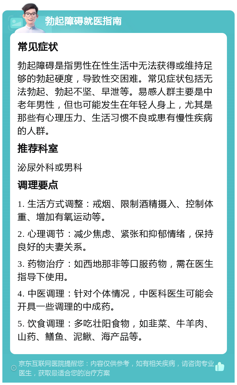 勃起障碍就医指南 常见症状 勃起障碍是指男性在性生活中无法获得或维持足够的勃起硬度，导致性交困难。常见症状包括无法勃起、勃起不坚、早泄等。易感人群主要是中老年男性，但也可能发生在年轻人身上，尤其是那些有心理压力、生活习惯不良或患有慢性疾病的人群。 推荐科室 泌尿外科或男科 调理要点 1. 生活方式调整：戒烟、限制酒精摄入、控制体重、增加有氧运动等。 2. 心理调节：减少焦虑、紧张和抑郁情绪，保持良好的夫妻关系。 3. 药物治疗：如西地那非等口服药物，需在医生指导下使用。 4. 中医调理：针对个体情况，中医科医生可能会开具一些调理的中成药。 5. 饮食调理：多吃壮阳食物，如韭菜、牛羊肉、山药、鳝鱼、泥鳅、海产品等。