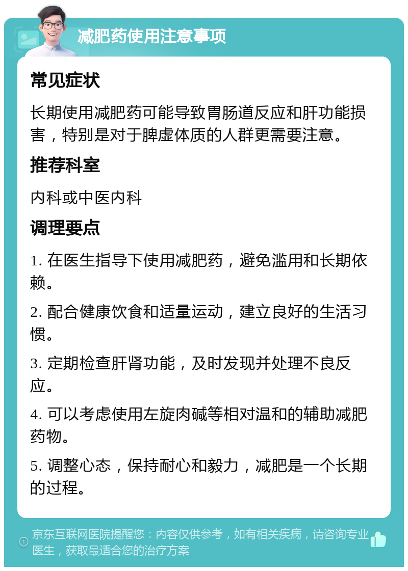 减肥药使用注意事项 常见症状 长期使用减肥药可能导致胃肠道反应和肝功能损害，特别是对于脾虚体质的人群更需要注意。 推荐科室 内科或中医内科 调理要点 1. 在医生指导下使用减肥药，避免滥用和长期依赖。 2. 配合健康饮食和适量运动，建立良好的生活习惯。 3. 定期检查肝肾功能，及时发现并处理不良反应。 4. 可以考虑使用左旋肉碱等相对温和的辅助减肥药物。 5. 调整心态，保持耐心和毅力，减肥是一个长期的过程。