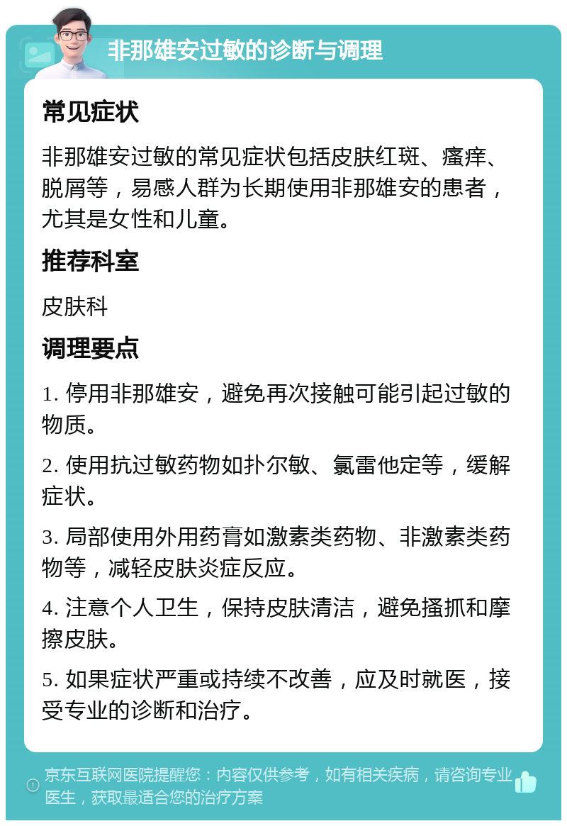 非那雄安过敏的诊断与调理 常见症状 非那雄安过敏的常见症状包括皮肤红斑、瘙痒、脱屑等，易感人群为长期使用非那雄安的患者，尤其是女性和儿童。 推荐科室 皮肤科 调理要点 1. 停用非那雄安，避免再次接触可能引起过敏的物质。 2. 使用抗过敏药物如扑尔敏、氯雷他定等，缓解症状。 3. 局部使用外用药膏如激素类药物、非激素类药物等，减轻皮肤炎症反应。 4. 注意个人卫生，保持皮肤清洁，避免搔抓和摩擦皮肤。 5. 如果症状严重或持续不改善，应及时就医，接受专业的诊断和治疗。