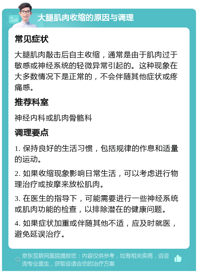 大腿肌肉收缩的原因与调理 常见症状 大腿肌肉敲击后自主收缩，通常是由于肌肉过于敏感或神经系统的轻微异常引起的。这种现象在大多数情况下是正常的，不会伴随其他症状或疼痛感。 推荐科室 神经内科或肌肉骨骼科 调理要点 1. 保持良好的生活习惯，包括规律的作息和适量的运动。 2. 如果收缩现象影响日常生活，可以考虑进行物理治疗或按摩来放松肌肉。 3. 在医生的指导下，可能需要进行一些神经系统或肌肉功能的检查，以排除潜在的健康问题。 4. 如果症状加重或伴随其他不适，应及时就医，避免延误治疗。