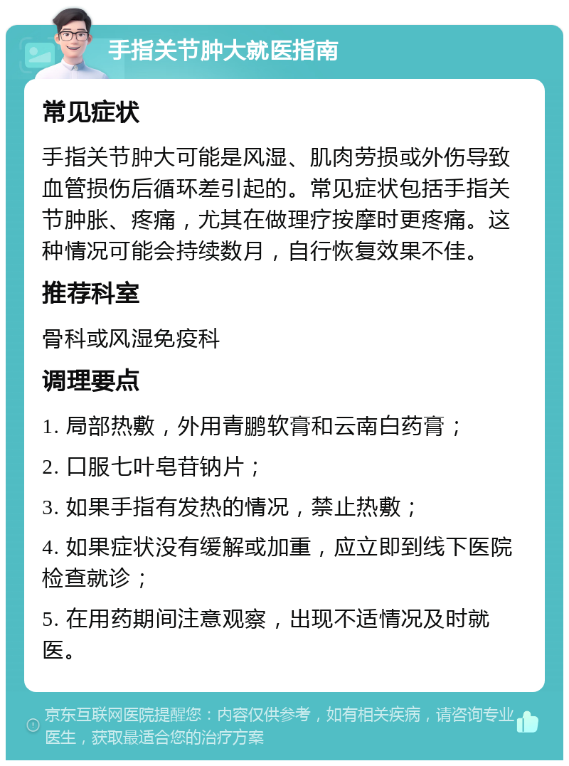 手指关节肿大就医指南 常见症状 手指关节肿大可能是风湿、肌肉劳损或外伤导致血管损伤后循环差引起的。常见症状包括手指关节肿胀、疼痛，尤其在做理疗按摩时更疼痛。这种情况可能会持续数月，自行恢复效果不佳。 推荐科室 骨科或风湿免疫科 调理要点 1. 局部热敷，外用青鹏软膏和云南白药膏； 2. 口服七叶皂苷钠片； 3. 如果手指有发热的情况，禁止热敷； 4. 如果症状没有缓解或加重，应立即到线下医院检查就诊； 5. 在用药期间注意观察，出现不适情况及时就医。