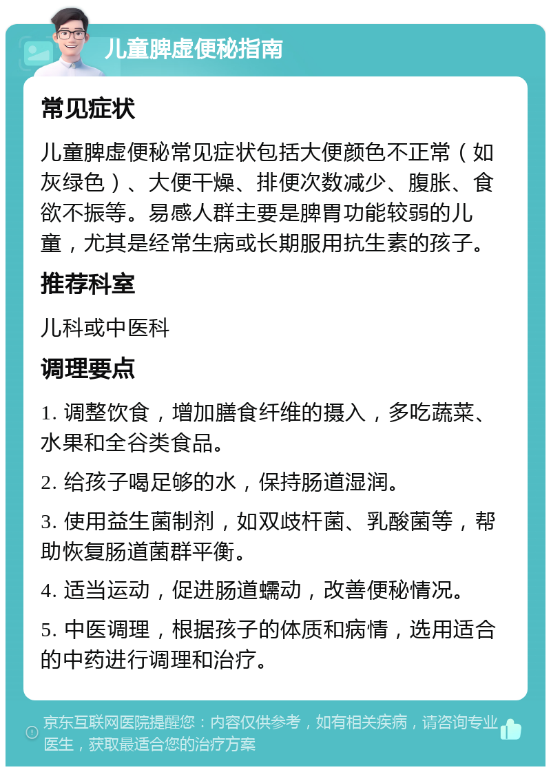 儿童脾虚便秘指南 常见症状 儿童脾虚便秘常见症状包括大便颜色不正常（如灰绿色）、大便干燥、排便次数减少、腹胀、食欲不振等。易感人群主要是脾胃功能较弱的儿童，尤其是经常生病或长期服用抗生素的孩子。 推荐科室 儿科或中医科 调理要点 1. 调整饮食，增加膳食纤维的摄入，多吃蔬菜、水果和全谷类食品。 2. 给孩子喝足够的水，保持肠道湿润。 3. 使用益生菌制剂，如双歧杆菌、乳酸菌等，帮助恢复肠道菌群平衡。 4. 适当运动，促进肠道蠕动，改善便秘情况。 5. 中医调理，根据孩子的体质和病情，选用适合的中药进行调理和治疗。