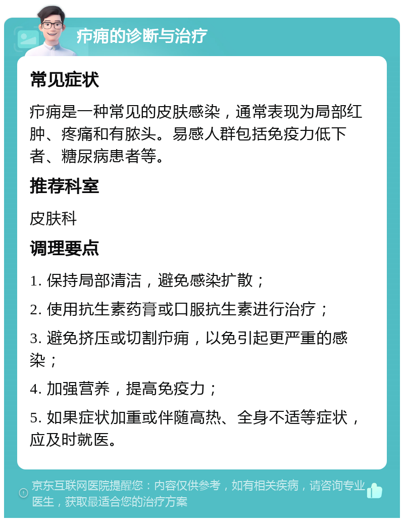 疖痈的诊断与治疗 常见症状 疖痈是一种常见的皮肤感染，通常表现为局部红肿、疼痛和有脓头。易感人群包括免疫力低下者、糖尿病患者等。 推荐科室 皮肤科 调理要点 1. 保持局部清洁，避免感染扩散； 2. 使用抗生素药膏或口服抗生素进行治疗； 3. 避免挤压或切割疖痈，以免引起更严重的感染； 4. 加强营养，提高免疫力； 5. 如果症状加重或伴随高热、全身不适等症状，应及时就医。