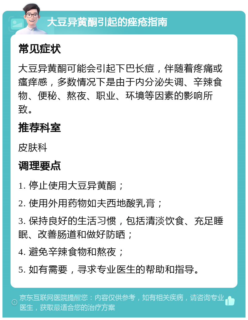 大豆异黄酮引起的痤疮指南 常见症状 大豆异黄酮可能会引起下巴长痘，伴随着疼痛或瘙痒感，多数情况下是由于内分泌失调、辛辣食物、便秘、熬夜、职业、环境等因素的影响所致。 推荐科室 皮肤科 调理要点 1. 停止使用大豆异黄酮； 2. 使用外用药物如夫西地酸乳膏； 3. 保持良好的生活习惯，包括清淡饮食、充足睡眠、改善肠道和做好防晒； 4. 避免辛辣食物和熬夜； 5. 如有需要，寻求专业医生的帮助和指导。