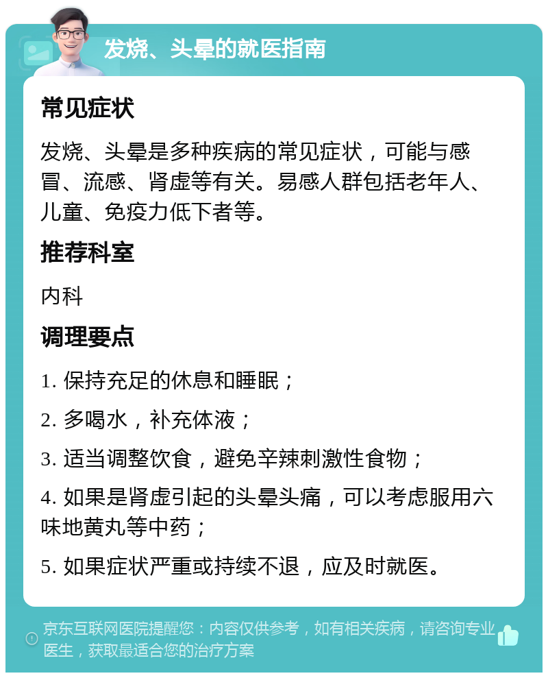 发烧、头晕的就医指南 常见症状 发烧、头晕是多种疾病的常见症状，可能与感冒、流感、肾虚等有关。易感人群包括老年人、儿童、免疫力低下者等。 推荐科室 内科 调理要点 1. 保持充足的休息和睡眠； 2. 多喝水，补充体液； 3. 适当调整饮食，避免辛辣刺激性食物； 4. 如果是肾虚引起的头晕头痛，可以考虑服用六味地黄丸等中药； 5. 如果症状严重或持续不退，应及时就医。